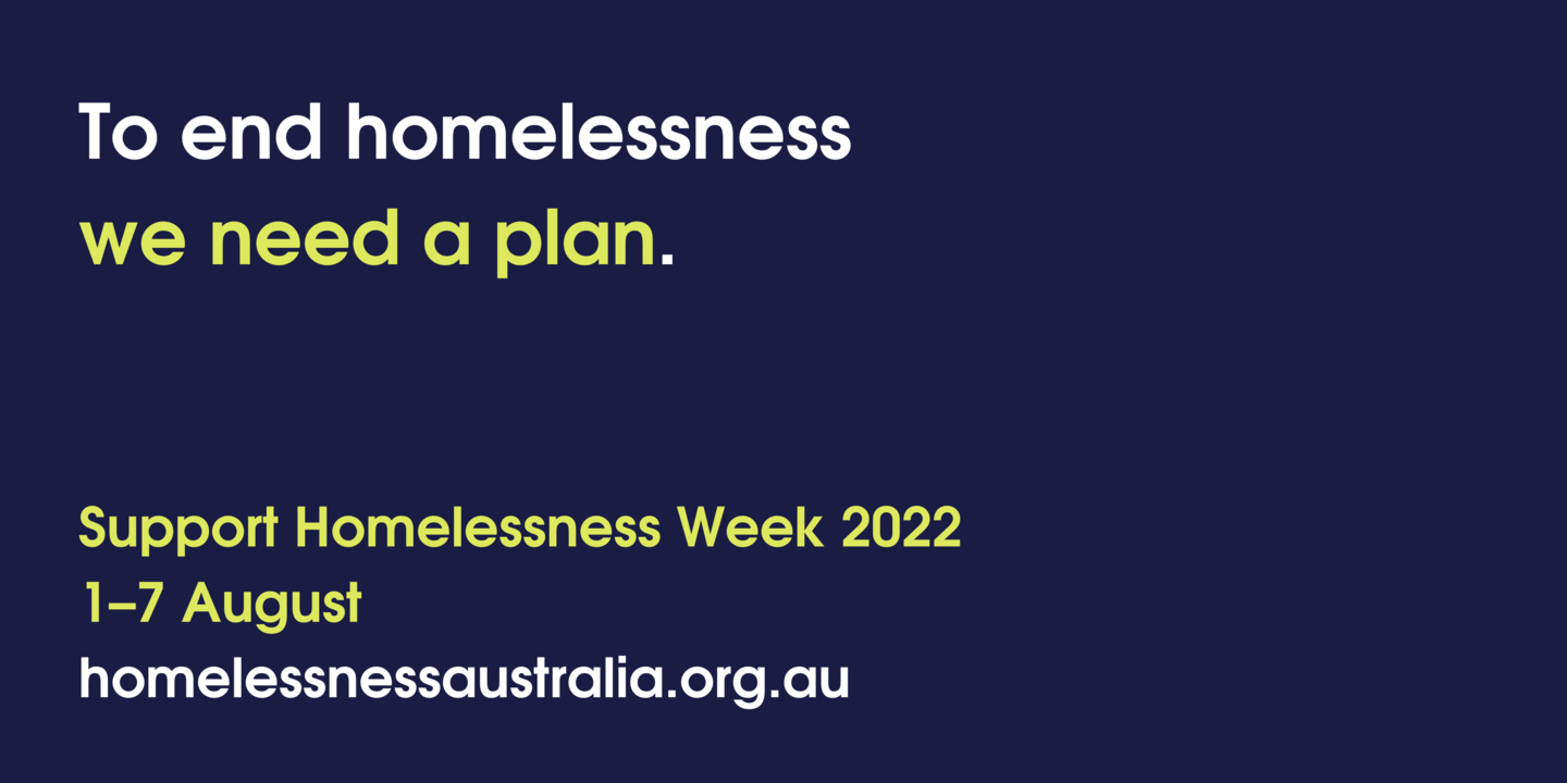 To end homelessness we need a plan. Support Homelessness Week 2022, 1-7 August, homelessnessaustralia.org.au